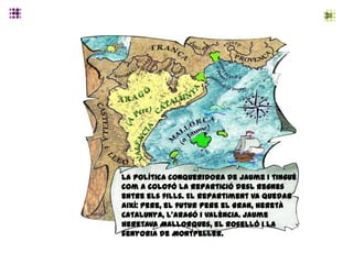 La política conqueridora de Jaume I tingué
com a colofó la repartició desl regnes
entre els fills. El repartiment va quedar
així: Pere, el futur Pere el Gran, heretà
Catalunya, l’Aragó i València. Jaume
heretava Mallorques, el Roselló i la
senyoria de Montpeller.
 