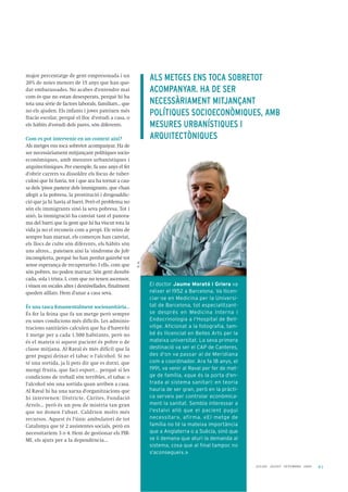 41
major percentatge de gent empresonada i un
20% de noies menors de 15 anys que han que-
dat embarassades. No acabes d'entendre mai
com és que no estan desesperats, perquè hi ha
tota una sèrie de factors laborals, familiars... que
no els ajuden. Els infants i joves pateixen més
fracàs escolar, perquè el lloc d'estudi a casa, o
els hàbits d'estudi dels pares, són diferents.
Com es pot intervenir en un context així?
Als metges ens toca sobretot acompanyar. Ha de
ser necessàriament mitjançant polítiques socio-
econòmiques, amb mesures urbanístiques i
arquitectòniques. Per exemple, fa uns anys el fet
d'obrir carrers va dissoldre els focus de tuber-
culosi que hi havia, tot i que ara ha tornat a cau-
sa dels 'pisos pastera' dels immigrants, que s'han
afegit a la pobresa, la prostitució i drogoaddic-
ció que ja hi havia al barri. Però el problema no
són els immigrants sinó la seva pobresa. Tot i
això, la immigració ha canviat tant el panora-
ma del barri que la gent que hi ha viscut tota la
vida ja no el reconeix com a propi. Els veïns de
sempre han marxat, els comerços han canviat,
els llocs de culte són diferents, els hàbits són
uns altres... pateixen així la 'síndrome de Job'
incomplerta, perquè ho han perdut gairebé tot
sense esperança de recuperar-ho. I ells, com que
són pobres, no poden marxar. Són gent desubi-
cada, sola i trista. I, com que no tenen ascensor,
i viuen en escales altes i desnivellades, finalment
queden aïllats. Hem d'anar a casa seva.
És una tasca fonamentalment sociosanitària…
És fer la feina que fa un metge però sempre
en unes condicions més difícils. Les adminis-
tracions sanitàries calculen que ha d'haver-hi
1 metge per a cada 1.500 habitants, però no
és el mateix si aquest pacient és pobre o de
classe mitjana. Al Raval és més difícil que la
gent pugui deixar el tabac o l'alcohol. Si no
té una sortida, ja li pots dir que es dutxi, que
mengi fruita, que faci esport... perquè si les
condicions de treball són terribles, el tabac o
l'alcohol són una sortida quan arriben a casa.
Al Raval hi ha una xarxa d'organitzacions que
hi intervenen: Districte, Càrites, Fundació
Arrels… però és un pou de misèria tan gran
que no donen l'abast. Caldrien molts més
recursos. Aquest és l'únic ambulatori de tot
Catalunya que té 2 assistentes socials, però en
necessitaríem 3 o 4. Hem de gestionar els PIR-
MI, els ajuts per a la dependència...
J U L I O L AG O S T S E T E M B R E 2 0 0 9
ALS METGES ENS TOCA SOBRETOT
ACOMPANYAR. HA DE SER
NECESSÀRIAMENT MITJANÇANT
POLÍTIQUES SOCIOECONÒMIQUES, AMB
MESURES URBANÍSTIQUES I
ARQUITECTÒNIQUES
El doctor Jaume Morató i Griera va
néixer el 1952 a Barcelona. Va llicen-
ciar-se en Medicina per la Universi-
tat de Barcelona, tot especialitzant-
se després en Medicina Interna i
Endocrinologia a l'Hospital de Bell-
vitge. Aficionat a la fotografia, tam-
bé és llicenciat en Belles Arts per la
mateixa universitat. La seva primera
destinació va ser el CAP de Canteres,
des d'on va passar al de Meridiana
com a coordinador. Ara fa 18 anys, el
1991, va venir al Raval per fer de met-
ge de família, «que és la porta d'en-
trada al sistema sanitari: en teoria
hauria de ser gran, però en la pràcti-
ca serveix per controlar econòmica-
ment la sanitat. Sembla interessar a
l'estalvi allò que el pacient pugui
necessitar», afirma. «El metge de
família no té la mateixa importància
que a Anglaterra o a Suècia, sinó que
se li demana que aturi la demanda al
sistema, cosa que al final tampoc no
s'aconsegueix.»
P.H.
 