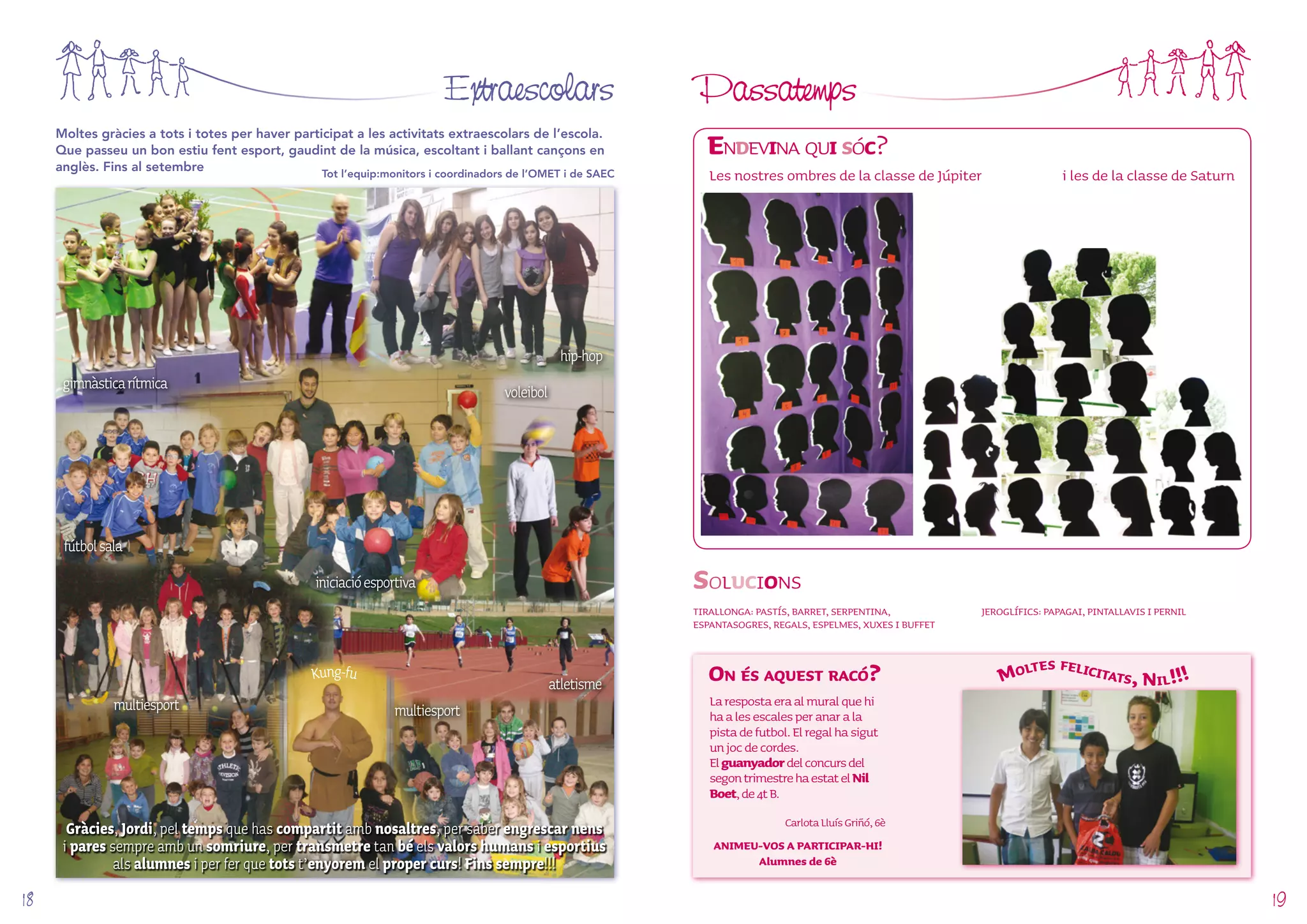Extraescolars Passatemps 
Endevina qui sóc? 
Les nostres ombres de la classe de Júpiter i les de la classe de Saturn 
Solucions 
TIRALLONGA: PASTÍS, BARRET, SERPENTINA, 
ESPANTASOGRES, REGALS, ESPELMES, XUXES I BUFFET 
On és aquest racó? 
Moltes gràcies a tots i totes per haver participat a les activitats extraescolars de l’escola. 
Que passeu un bon estiu fent esport, gaudint de la música, escoltant i ballant cançons en 
anglès. Fins al setembre Tot l’equip:monitors i coordinadors de l’OMET i de SAEC 
La resposta era al mural que hi 
ha a les escales per anar a la 
pista de futbol. El regal ha sigut 
un joc de cordes. 
El guanyador del concurs del 
segon trimestre ha estat el Nil 
Boet, de 4t B. 
Carlota Lluís Griñó, 6è 
ANIMEU-VOS A PARTICIPAR-HI! 
Alumnes de 6è 
JEROGLÍFICS: PAPAGAI, PINTALLAVIS I PERNIL 
Moltes felicitats, Nil!!! 
iniciació esportiva 
Kung-fu 
gimnàstica rítmica 
multiesport 
fútbol sala 
voleibol 
multiesport 
hip-hop 
atletisme 
Gràcies, Jordi, pel temps que has compartit amb nosaltres, per saber engrescar nens 
i pares sempre amb un somriure, per transmetre tan bé els valors humans i esportius 
als alumnes i per fer que tots t’enyorem el proper curs! Fins sempre!!! 
18 19 
 