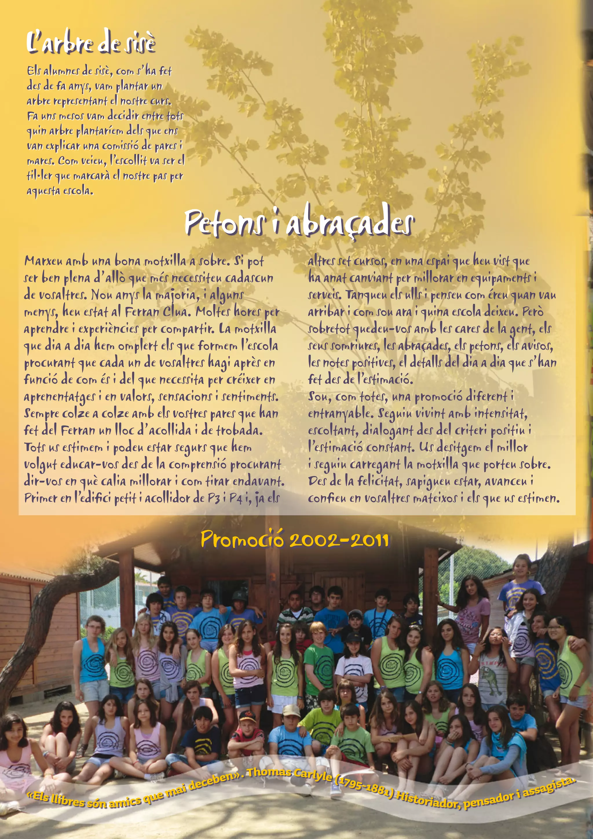L’arbre de sisè 
Els alumnes de sisè, com s’ha fet 
des de fa anys, vam plantar un 
arbre representant el nostre curs. 
Fa uns mesos vam decidir entre tots 
quin arbre plantaríem dels que ens 
van explicar una comissió de pares i 
mares. Com veieu, l’escollit va ser el 
til·ler que marcarà el nostre pas per 
aquesta escola. 
Petons i abraçades 
Marxeu amb una bona motxilla a sobre. Si pot 
ser ben plena d’allò que més necessiteu cadascun 
de vosaltres. Nou anys la majoria, i alguns 
menys, heu estat al Ferran Clua. Moltes hores per 
aprendre i experiències per compartir. La motxilla 
que dia a dia hem omplert els que formem l’escola 
procurant que cada un de vosaltres hagi après en 
funció de com és i del que necessita per créixer en 
aprenentatges i en valors, sensacions i sentiments. 
Sempre colze a colze amb els vostres pares que han 
fet del Ferran un lloc d’acollida i de trobada. 
Tots us estimem i podeu estar segurs que hem 
volgut educar-vos des de la comprensió procurant 
dir-vos en què calia millorar i com tirar endavant. 
Primer en l’edifici petit i acollidor de P3 i P4 i, ja els 
altres set cursos, en una espai que heu vist que 
ha anat canviant per millorar en equipaments i 
serveis. Tanqueu els ulls i penseu com éreu quan vau 
arribar i com sou ara i quina escola deixeu. Però 
sobretot quedeu-vos amb les cares de la gent, els 
seus somriures, les abraçades, els petons, els avisos, 
les notes positives, el detalls del dia a dia que s’han 
fet des de l’estimació. 
Sou, com totes, una promoció diferent i 
entranyable. Seguiu vivint amb intensitat, 
escoltant, dialogant des del criteri positiu i 
l’estimació constant. Us desitgem el millor 
i seguiu carregant la motxilla que porteu sobre. 
Des de la felicitat, sapigueu estar, avanceu i 
confieu en vosaltres mateixos i els que us estimen. 
Promoció 2002-2011 
«Els llibres són amics que mai deceben». Thomas Carlyle (1795-1881) Historiador, pensador i assagista. 
