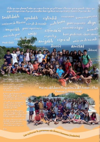 El dia que vam plantar l’arbre que marca el nostre pas pel Ferran i Clua vam pensar paraules i frases que
poguessin representar el que per a nosaltres han significat tots aquests anys. I això és el que vam dir:

Inoblidable

emocionant

yonia

bona compan
esplèndid
ic
t de llibertat món ple de records molt bon grans moments alegre
sentimen

irrepetible

una escola

novetats

agradable

grans experiències

units

gran

emocionant

molts plaers

estimació

un privilegi

amigable

moments màgics

le

destacab

bons professors i bons amics
especial units en els records

divertit

amistat

diferent

Arbre
Vora l’arbre ens trobem
i com a un arbre us diem:
Feu-vos forts, feu-vos nobles,
creixeu segurs, sigueu valents,
amb arrels ben arrelades
i les branques cap al cel.
De ben segur hi haurà tempestes,
alguna pluja i dies de vent,
no us doblegueu, lluiteu amb força,
que les tempestes fan créixer més

Mai no oblidarem l’experiència del Ferran i Clua
Promoció 2004-2013

i els ocells que us acompanyin,
que siguin bons i nets de cor,
que l’aventura de la vida,
cada dia sigui millor
i que a les nits de lluna plena
quan tot és màgic i estiguis sol
puguis trobar els teus propis somnis
tenir-los sempre a prop del cor
que pugueu dir amb veu ben alta
caminaré amb pas ben ferm,
i deixaré la meva empremta
com un arbre, per sempre més.
Dom

fa persones als éssers h
ures
uma
ult
ns (Anò
es c
L
nim)

 