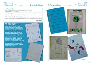 Racó de lletres

Racó de lletres

anna franCès goMis
L’Anna Francès és la meva mare i ara us explicaré alguna cosa de la seva vida.
Va néixer a Barcelona, el 15 de febrer.
Ara és la secretària del cap d’una empresa, però també treballa fent joies. La meva mare és una artista... i
fa coses molt boniques.
Ha viscut a Barcelona amb els seus pares que es diuen Lluís i Josefina i amb els seus germans que són dos:
una germana i un germà. La germana es diu Sílvia i el germà, Àlex. De petita, ella i els seus germans van
anar a moltes escoles perquè es van anar traslladant de casa sovint.
S’ha casat i han tingut una filla, l’Ariadna, que sóc jo.
La meva mare sempre ha estat una persona molt responsable, sempre està treballant i pendent de tota la
família. Jo crec que també sóc responsable i m’assemblo a ella en això. Físicament sóc rossa com ella i alta.
Ariadna Priante, 5è

CICLE SUPERIOR

La poesia
és un món
proper que ens envolta a cada
moment. Les cançons, la música, les
cantarelles del pati, aquelles imatges
que ens envien missatges secrets, els
somnis, una paraula... En cadascun de
nosaltres hi ha un espai dins del cor
que ens convida a imaginar, a sentir,
a emocionar-nos. A sisè dediquem un
temps tranquil a la lectura i la reflexió
de poemes, i també, a l’elaboració
de petits grans poemes individuals
i col·lectius. Haureu pogut llegir i
contemplat a l’exposició de Sant Jordi
els nostres dossiers i els nostres
cal·ligrames murals en anglès. Hem
gaudit plegats i estem molt satisfets
de la feina ben feta.

Alumnes de 6è

12

13

 
