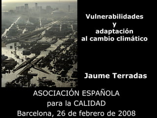 Vulnerabilidades
                          y
                      adaptación
                 al cambio climático




                  Jaume Terradas

    ASOCIACIÓN ESPAÑOLA
        para la CALIDAD
Barcelona, 26 de febrero de 2008
 