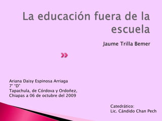 La educación fuera de la escuela Jaume Trilla Bemer Ariana Daisy Espinosa Arriaga 7° “D” Tapachula, de Córdova y Ordoñez, Chiapas a 06 de octubre del 2009 Catedrático: Lic. Cándido Chan Pech 
