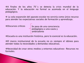 A finales de los años 70´s se detecta la crisis mundial de la educación. Y la educación no formal se acomoda en el lenguaje pedagógico.