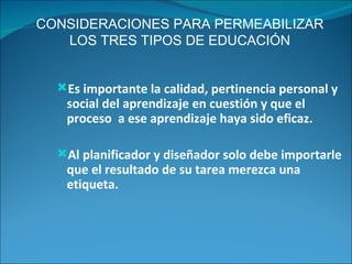 CONSIDERACIONES PARA PERMEABILIZAR LOS TRES TIPOS DE EDUCACIÓN Es importante la calidad, pertinencia personal y social del aprendizaje en cuestión y que el proceso  a ese aprendizaje haya sido eficaz. Al planificador y diseñador solo debe importarle  que el resultado de su tarea merezca una etiqueta. 