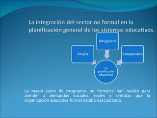 La mayor parte de programas no formales han nacido para atender a demandas sociales, reales y sentidas que la organización educativa formal estaba descuidando. 