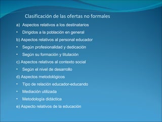 Clasificación de las ofertas no formales Aspectos relativos a los destinatarios Dirigidos a la población en general b) Aspectos relativos al personal educador Según profesionalidad y dedicación Según su formación y titulación  c) Aspectos relativos al contexto social  Según el nivel de desarrollo d) Aspectos metodológicos  Tipo de relación educador-educando Mediación utilizada Metodología didáctica e) Aspecto relativos de la educación 