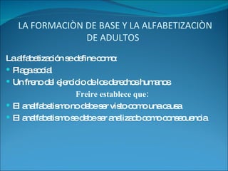 LA FORMACIÒN DE BASE Y LA ALFABETIZACIÒN DE ADULTOS  La alfabetización se define como: Plaga social Un freno del ejercicio de los derechos humanos Freire establece que: El analfabetismo no debe ser visto como una causa El analfabetismo se debe ser analizado como consecuencia 