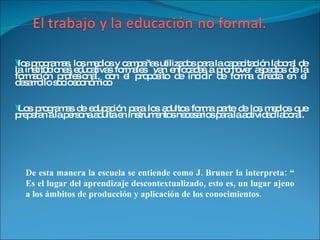 los programas, los medios y campañas utilizados para la capacitación laboral de la instituciones educativas formales  van enfocadas a promover aspectos de la formación profesional, con el propósito de incidir de forma directa en el desarrollo socioeconómico Los programas de educación para los adultos forma parte de los medios que preparan a la persona adulta en instrumentos necesarios para la actividad laboral. De esta manera la escuela se entiende como J. Bruner la interpreta: “ Es el lugar del aprendizaje descontextualizado, esto es, un lugar ajeno a los ámbitos de producción y aplicación de los conocimientos. 
