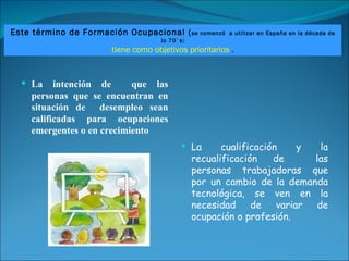 La intención de  que las personas que se encuentran en situación de  desempleo sean calificadas para ocupaciones emergentes o en crecimiento La cualificación y la recualificación de  las personas trabajadoras que por un cambio de la demanda tecnológica, se ven en la necesidad de variar de ocupación o profesión. Este término de Formación Ocupacional ( se comenzó  a utilizar en España en la década de lo 70`s ) tiene como objetivos prioritarios  . 