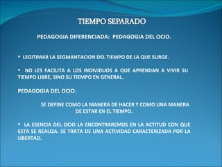 PEDAGOGIA DIFERENCIADA:  PEDAGOGIA DEL OCIO. LEGITIMAR LA SEGMANTACION DEL TIEMPO DE LA QUE SURGE. NO LES FACILITA A LOS INDIVIDUOS A QUE APRENDAN A VIVIR SU  TIEMPO LIBRE, SINO SU TIEMPO EN GENERAL. PEDAGOGIA DEL OCIO:  SE DEFINE COMO LA MANERA DE HACER Y COMO UNA MANERA DE ESTAR EN EL TIEMPO. LA ESENCIA DEL OCIO LA ENCONTRAREMOS EN LA ACTITUD CON QUE ESTA SE REALIZA. SE TRATA DE UNA ACTIVIDAD CARACTERIZADA POR LA LIBERTAD. 