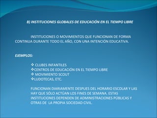 B) INSTITUCIONES GLOBALES DE EDUCACIÓN EN EL TIEMPO LIBRE INSTITUCIONES O MOVIMIENTOS QUE FUNCIONAN DE FORMA CONTINUA DURANTE TODO EL AÑO, CON UNA INTENCIÓN EDUCATIVA. EJEMPLOS: CLUBES INFANTILES CENTROS DE EDUCACIÓN EN EL TIEMPO LIBRE MOVIMIENTO SCOUT LUDOTECAS, ETC. FUNCIONAN DIARIAMENTE DESPUES DEL HORARIO ESCOLAR Y LAS HAY QUE SÓLO ACTÚAN LOS FINES DE SEMANA. ESTAS INSTITUCIONES DEPENDEN DE ADMINISTRACIONES PÚBLICAS Y OTRAS DE  LA PROPIA SOCIEDAD CIVIL. 