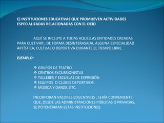 C) INSTITUCIONES EDUCATIVAS QUE PROMUEVEN ACTIVIDADES ESPECIALIZADAS RELACIONADAS CON EL OCIO AQUÍ SE INCLUYE A TODAS AQUELLAS ENTIDADES CREADAS PARA CULTIVAR , DE FORMA DESINTERASADA, ALGUNA ESPECIALIDAD ARTÍSTICA, CULTUAL O DEPORTIVA DURANTE EL TIEMPO LIBRE. EJEMPLO: GRUPOS DE TEATRO CENTROS EXCURSIONISTAS TALLERES Y ESCUELAS DE EXPRESIÓN EQUIPOS  O CLUBES DEPORTIVOS MÚSICA Y DANZA, ETC. INCORPORAN VALORES EDUCATIVOS , SERÍA CONVENIENTE QUE, DESDE LAS ADMINISTRACIONES PÚBLICAS O PRIVADAS, SE POTENCIARAN ESTAS INSTITUCIONES. 