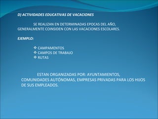 D) ACTIVIDADES EDUCATIVAS DE VACACIONES SE REALIZAN EN DETERMINADAS EPOCAS DEL AÑO, GENERALMENTE COINSIDEN CON LAS VACACIONES ESCOLARES. EJEMPLO: CAMPAMENTOS CAMPOS DE TRABAJO RUTAS ESTAN ORGANIZADAS POR: AYUNTAMIENTOS, COMUNIDADES AUTÓNOMAS, EMPRESAS PRIVADAS PARA LOS HIJOS DE SUS EMPLEADOS. 