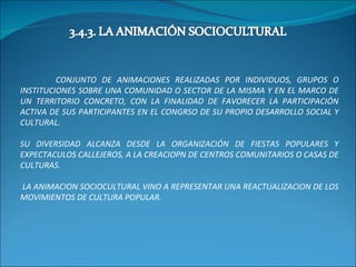 CONJUNTO DE ANIMACIONES REALIZADAS POR INDIVIDUOS, GRUPOS O INSTITUCIONES SOBRE UNA COMUNIDAD O SECTOR DE LA MISMA Y EN EL MARCO DE UN TERRITORIO CONCRETO, CON LA FINALIDAD DE FAVORECER LA PARTICIPACIÓN ACTIVA DE SUS PARTICIPANTES EN EL CONGRSO DE SU PROPIO DESARROLLO SOCIAL Y CULTURAL. SU DIVERSIDAD ALCANZA DESDE LA ORGANIZACIÓN DE FIESTAS POPULARES Y EXPECTACULOS CALLEJEROS, A LA CREACIOPN DE CENTROS COMUNITARIOS O CASAS DE CULTURAS. LA ANIMACION SOCIOCULTURAL VINO A REPRESENTAR UNA REACTUALIZACION DE LOS MOVIMIENTOS DE CULTURA POPULAR. 