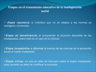 Etapas en el tratamiento educativo de la inadaptación social Etapa represiva : el individuo que no se adapta a las normas es castigado y encerrado. Etapa de beneficencia : al comprender la situación desvalida de los inadaptados, sobre todo en el caso de la infancia Etapa terapéutica o técnica : el avance de las ciencias de la educación ayuda al sujeto inadaptado. Etapa critica :  no solo se debe de intervenir sobre el sujeto inadaptado, pues también se debe de modificar la sociedad. 