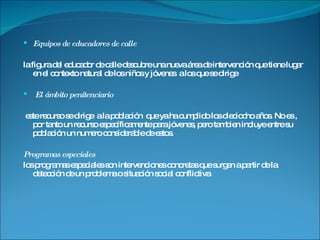 Equipos de educadores de calle la figura del educador de calle descubre una nueva área de intervención que tiene lugar en el contexto natural de los niños y jóvenes  a los que se dirige El ámbito penitenciario este recurso se dirige  a la población  que ya ha cumplido los dieciocho años. No es , por tanto un recurso específicamente para jóvenes, pero tambien incluye entre su población un numero considerable de estos. Programas especiales los programas especiales son intervenciones concretas que surgen a partir de la detección de un problema o situación social conflictiva. 