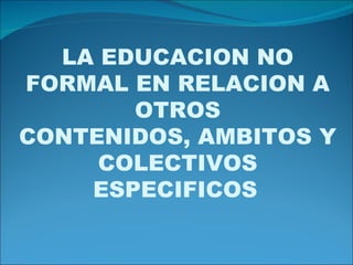LA EDUCACION NO FORMAL EN RELACION A OTROS CONTENIDOS, AMBITOS Y COLECTIVOS ESPECIFICOS   