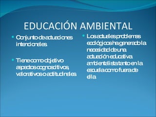 EDUCACIÓN AMBIENTAL Conjunto de actuaciones intencionales.  Tiene como objetivo aspectos cognoscitivos, valorativos o actitudinales . Los actuales problemas ecológicos ha generado la necesidad de una actuación educativa ambientalista tanto en la escuela como fuera de ella. 