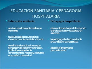 EDUCACION SANITARIA Y PEDAGOGIA HOSPITALARIA Educación sanitaria. se vincula a través de medios no formales. la salud publica es una de las dimensiones de la calidad de vida. se refiere a las actuaciones que tienen por objeto promover en la población una serie de conocimientos, hábitos y actitudes en cuestión de la salud. Pedagogía hospitalaria . esta es otra vertiente de la relación entre la sanidad y la educación  informal. la pedagogía ha hecho acto de presencia en los hospitales. atiende el tratamiento psicoeducativo. 