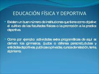 EDUCACIÓN FÍSICA Y DEPORTIVA Existen un buen número de instituciones que tiene como objetivo el cultivo de las facultades físicas o la promoción a la practica deportiva. Como por ejemplo: actividades extra programáticas de aquí se derivan los gimnasios, (judos o defensa personal),clubes y entidades deportivas, publicas o privadas, cursos de natación, tenis, alpinismo. 