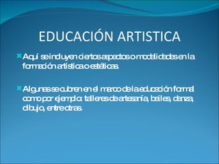 EDUCACIÓN ARTISTICA Aquí se incluyen ciertos aspectos o modalidades en la formación artística o estéticas. Algunas se cubren en el marco de la educación formal como por ejemplo: talleres de artesanía, bailes, danza, dibujo, entre otras. 