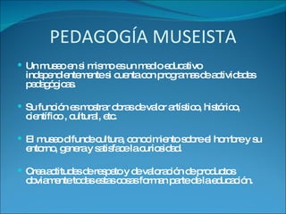 PEDAGOGÍA MUSEISTA Un museo en si mismo es un medio educativo independientemente si cuenta con programas de actividades pedagógicas. Su función es mostrar obras de valor artístico, histórico, científico , cultural, etc. El museo difunde cultura, conocimiento sobre el hombre y su entorno, genera y satisface la curiosidad. Crea actitudes de respeto y de valoración de productos obviamente todas estas cosas forman parte de la educación.  