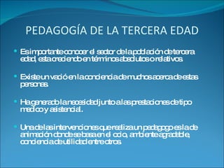 PEDAGOGÍA DE LA TERCERA EDAD Es importante conocer el sector de la población de tercera edad, esta creciendo en términos absolutos o relativos. Existe un vació en la conciencia de muchos acerca de estas personas. Ha generado la necesidad junto a las prestaciones de tipo medico y asistencial. Una de las intervenciones que realiza un pedagogo es la de animación donde se basa en el ocio, ambiente agradable, conciencia de utilidad entre otros. 