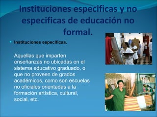 Instituciones especificas y no especificas de educación no formal. Instituciones especificas.  Aquellas que imparten enseñanzas no ubicadas en el sistema educativo graduado, o que no proveen de grados académicos, como son escuelas no oficiales orientadas a la formación artística, cultural, social, etc.  