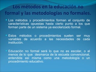 Los métodos en la educación no formal y las metodologías no formales. Los métodos y procedimientos forman el conjunto de características opuestas hasta cierto punto a los que forman parte de un sistema ya escolarizado formal. Estos métodos o procedimientos suelen ser muy variables de acuerdo a las necesidades de cada institución. Educación no formal será lo que no es escolar, o al menos de lo que  desmarca de la escuela convencional, entendida así misma como una metodología o un procedimiento educativo. 