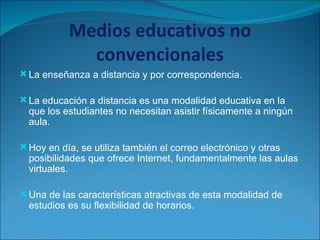 Medios educativos no convencionales La enseñanza a distancia y por correspondencia. La educación a distancia es una modalidad educativa en la que los estudiantes no necesitan asistir físicamente a ningún aula.  Hoy en día, se utiliza también el correo electrónico y otras posibilidades que ofrece Internet, fundamentalmente las aulas virtuales. Una de las características atractivas de esta modalidad de estudios es su flexibilidad de horarios.  