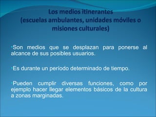 Son medios que se desplazan para ponerse al alcance de sus posibles usuarios. Es durante un período determinado de tiempo. Pueden cumplir diversas funciones, como por ejemplo hacer llegar elementos básicos de la cultura a zonas marginadas. 