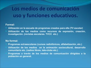 Los medios de comunicación uso y funciones educativos. Formal: Utilización en la escuela de programas creados para ella (TV escolar) Utilización de los medios como recursos de expresión, creación, investigación. (revistas escolares. TVCC  etc.) No formal : Programas extraescolares (cursos radiofónicos, alfabetización, etc.) Utilización de los medios  en la animación sociocultural, desarrollo comunitario etc. (radios libres, tele-clubs etc.) Programas a través de los medios de comunicación dirigidos a la población en general. 