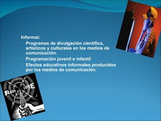 Informal: Programas de divulgación científica, artísticos y culturales en los medios de comunicación. Programación juvenil e infantil Efectos educativos informales producidos por los medios de comunicación . 