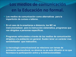 Los medios de comunicación en la Educación no formal. Los medios de comunicación como alternativas  para la impartición de cursos o talleres . En el caso de la enseñanza a distancia, los MC se instrumentalizan  para la instrucción sistemática, programas que van dirigidos a personas especificas. Programas vehiculados a través de los medios de comunicación dirigidos a la población en general. Suelen tener un carácter mas sensibilizador  que instructivo. La tecnología comunicacional se relaciona con tareas de animación sociocultural, su alcance no es solo difusión si no que favorezca la participación activa y la bidireccionalidad. 