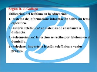 Según D. J. Gallego  Utilización del teléfono en la educación 1.- sistema de información: información sobre un tema especifico. 2.- tutoría telefónica: en sistemas de enseñanza a distancia. 3.- teleenseñanza: la lección se recibe por teléfono en el domicilio. 4.- teleclase: imparte la lección telefónica a varios grupos. 