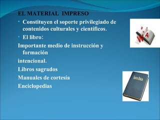 EL MATERIAL  IMPRESO Constituyen el soporte privilegiado de contenidos culturales y científicos. El libro:  Importante medio de instrucción y formación intencional.  Libros sagrados  Manuales de cortesía Enciclopedias 