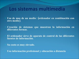 Los sistemas multimedia Uso de mas de un medio: (ordenador en combinación con otro medio). Creación de sistemas que muestran la información en diferentes formas. El ordenador sirve de aparato de control de las diferentes fuentes de información. Su costo es muy elevado. Uso información profesional y educación a distancia 