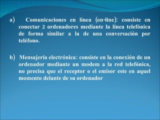 a)  Comunicaciones en línea (on-line): consiste en conectar 2 ordenadores mediante la línea telefónica de forma similar a la de una conversación por teléfono. b)  Mensajería electrónica: consiste en la conexión de un ordenador mediante un modem a la red telefónica, no precisa que el receptor o el emisor este en aquel momento delante de su ordenador 