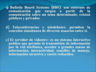 c)  Bulletin Board Systems (BBS): son entornos de comunicación que surgen a partir de la comunicación sobre un tema determinado, existen públicos y privados. d) Teleconferencias y teledebates: permiten la conexión simultanea de diversos usuarios entre si. e) El servidor de videotex: es un sistema interactivo publico que permite la transmisión de información por la red telefónica, acceder a grandes masas de información, interactividad, sencillez de manejo, información atractiva y costos reducidos. 
