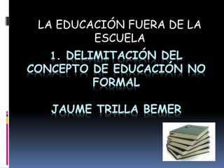 1. DELIMITACIÓN DEL
CONCEPTO DE EDUCACIÓN NO
FORMAL
JAUME TRILLA BEMER
LA EDUCACIÓN FUERA DE LA
ESCUELA
 