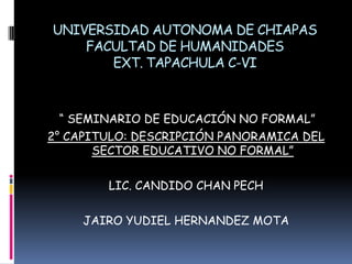 UNIVERSIDAD AUTONOMA DE CHIAPASFACULTAD DE HUMANIDADESEXT. TAPACHULA C-VI “ SEMINARIO DE EDUCACIÓN NO FORMAL” 2° CAPITULO: DESCRIPCIÓN PANORAMICA DEL SECTOR EDUCATIVO NO FORMAL” LIC. CANDIDO CHAN PECH JAIRO YUDIEL HERNANDEZ MOTA 