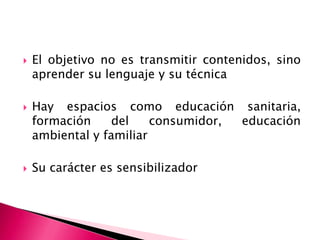 El objetivo no es transmitir contenidos, sino aprender su lenguaje y su técnicaHay espacios como educación sanitaria, formación del consumidor, educación ambientaly familiarSu carácter es sensibilizador    