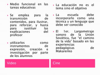 VideoCineMedio funcional en las tareas educativasSe emplea para la transmisión de contenidos, para ilustrar, para reforzar, y hasta para sustituir las explicaciones del profesorutilizarlos como instrumentos de expresión, creación e investigación por parte de los alumnosLa educación no es el tema sino el objetivoLa escuela debe incorporarlo como una técnica y un lenguaje que debe ser conocidoEl 1er. Largometraje sonoro de la Unión Soviética, fue “el camino de la vida” basado en las experiencias pedagógicas de Makarenko