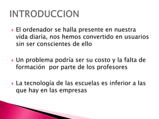 El ordenador se halla presente en nuestra vida diaria, nos hemos convertido en usuarios sin ser conscientes de ello Un problema podría ser su costo y la falta de formación  por parte de los profesoresLa tecnología de las escuelas es inferior a las que hay en las empresas INTRODUCCION