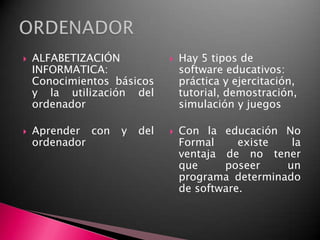 ALFABETIZACIÓN INFORMATICA: Conocimientos básicos y la utilización del ordenadorAprender con y del ordenadorHay 5 tipos de software educativos: práctica y ejercitación, tutorial, demostración, simulación y juegosCon la educación No Formal existe la ventaja de no tener que poseer un programa determinado de software.ORDENADOR
