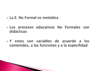 La E. No Formal es metódica Los procesos educativos No Formales son didácticosY estos son variables de acuerdo a los contenidos, a las funciones y a la especifidad 