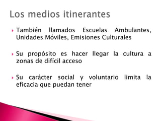 También llamados Escuelas Ambulantes, Unidades Móviles, Emisiones CulturalesSu propósito es hacer llegar la cultura a zonas de difícil accesoSu carácter social y voluntario limita la eficacia que puedan tenerLos medios itinerantes
