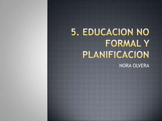 5. EDUCACION NO FORMAL Y PLANIFICACION  NORA OLVERA 